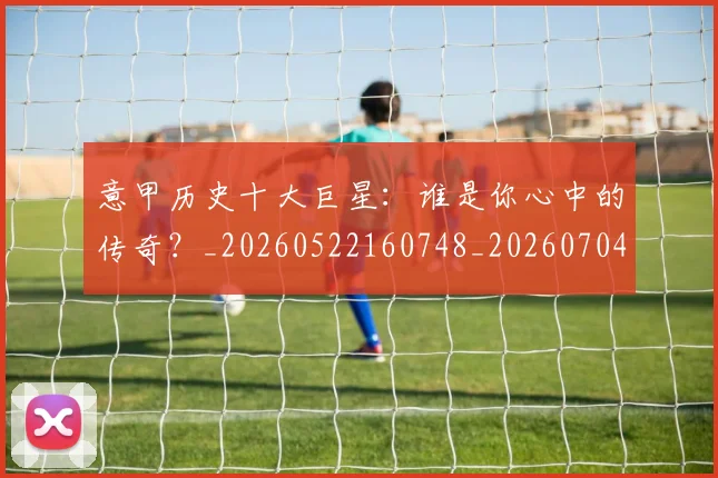 意甲历史十大巨星：谁是你心中的传奇？_20260522160748_20260704174826