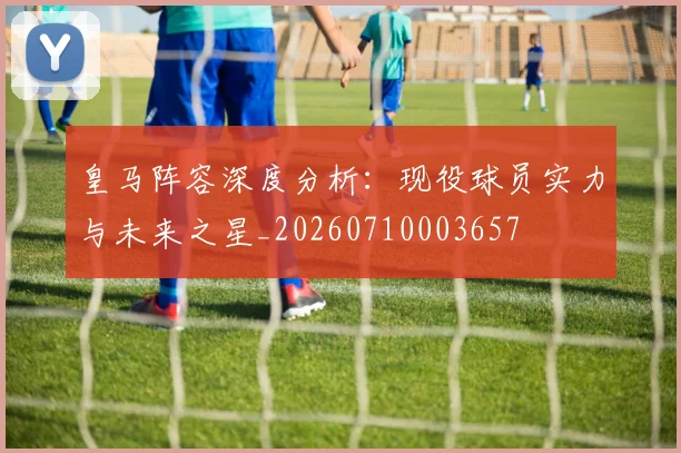 皇马阵容深度分析：现役球员实力与未来之星_20260710003657