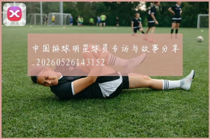 中国排球明星球员专访与故事分享_20260526143152