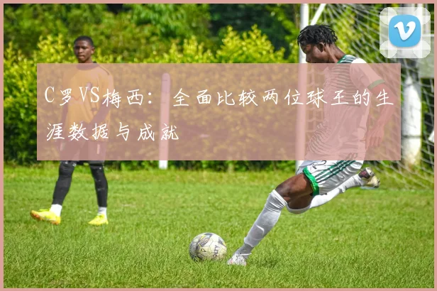 C罗VS梅西：全面比较两位球王的生涯数据与成就