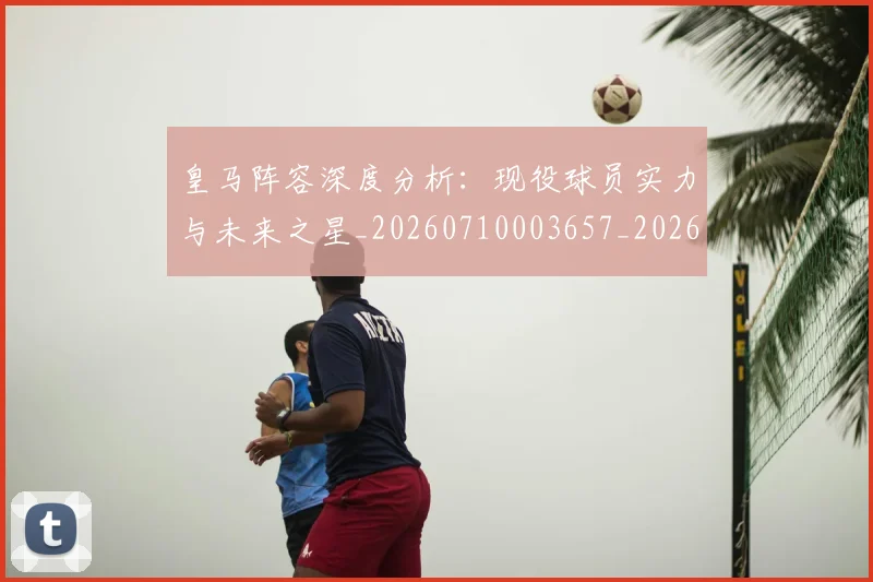 皇马阵容深度分析:现役球员实力与未来之星_20260710003657_20260802163751