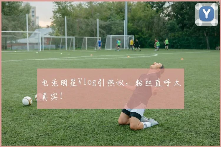 电竞明星Vlog引热议，粉丝直呼太真实！
