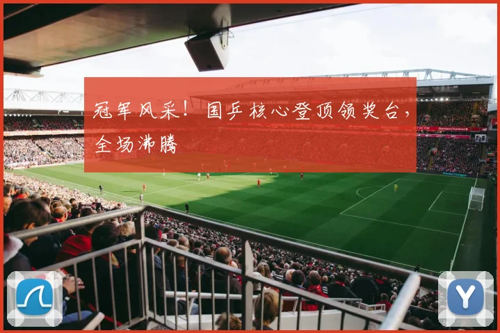 冠军风采！国乒核心登顶领奖台，全场沸腾