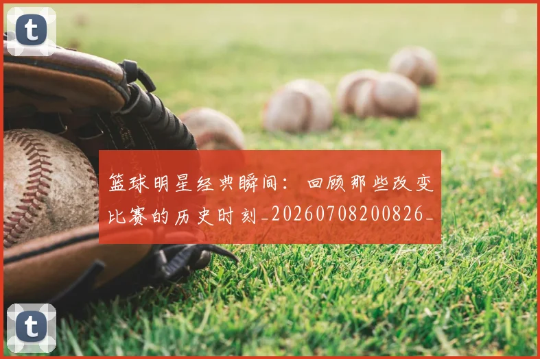 篮球明星经典瞬间:回顾那些改变比赛的历史时刻_20260708200826_20260803141833