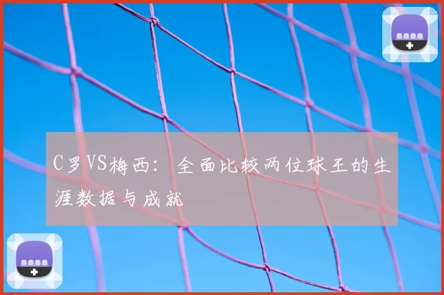 C罗VS梅西：全面比较两位球王的生涯数据与成就