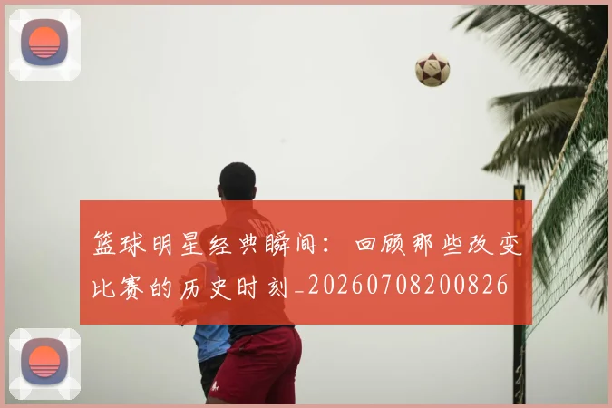 篮球明星经典瞬间:回顾那些改变比赛的历史时刻_20260708200826