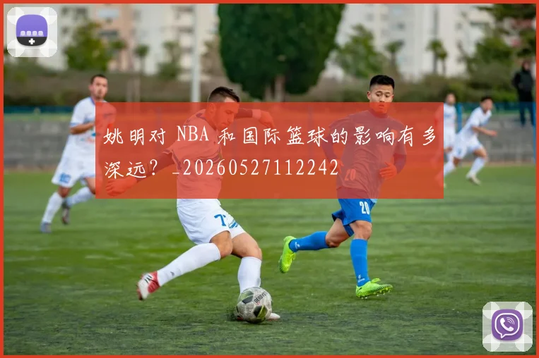 姚明对 NBA 和国际篮球的影响有多深远？_20260527112242