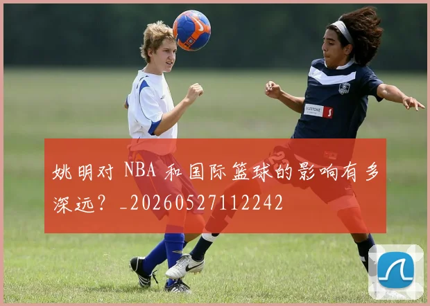 姚明对 NBA 和国际篮球的影响有多深远？_20260527112242