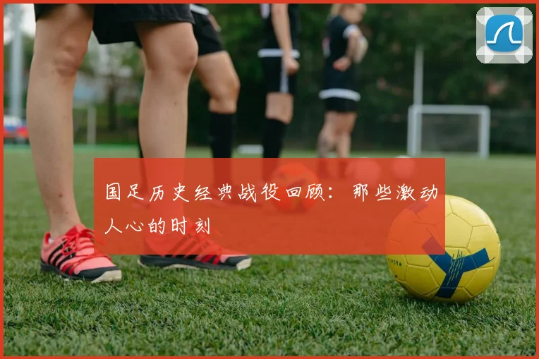 国足历史经典战役回顾：那些激动人心的时刻
