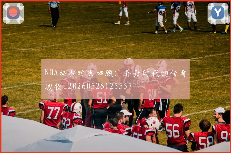 NBA经典对决回顾:乔丹时代的传奇战役_20260526125557