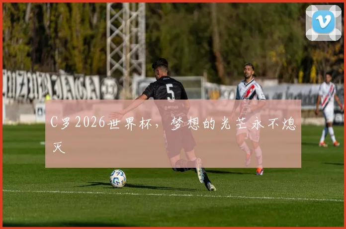 C罗2026世界杯，梦想的光芒永不熄灭