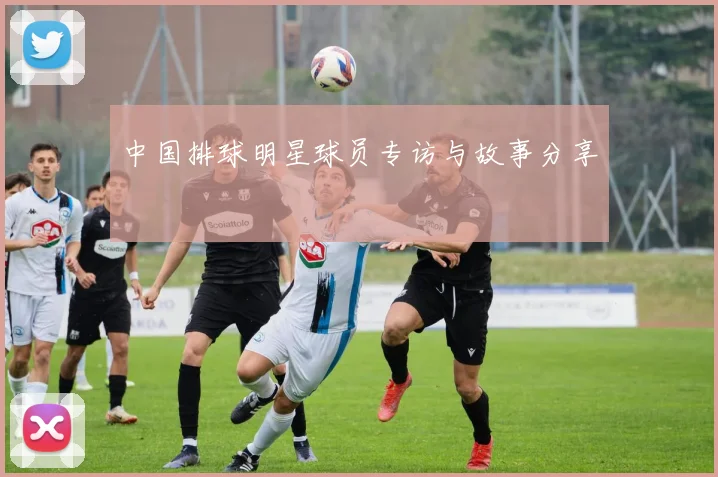 中国排球明星球员专访与故事分享