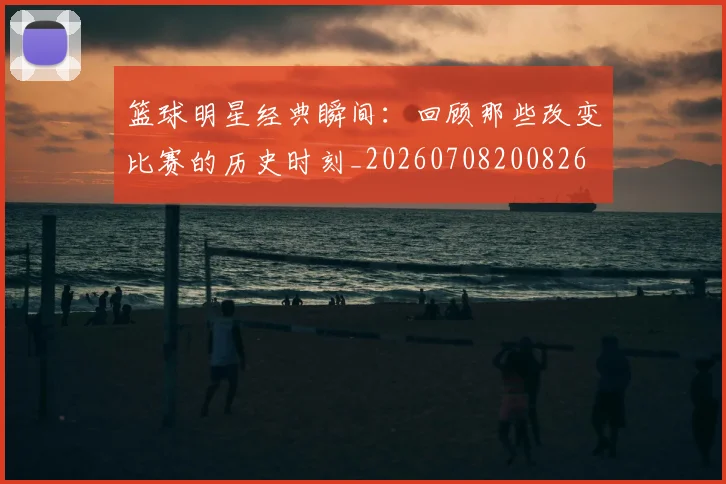 篮球明星经典瞬间:回顾那些改变比赛的历史时刻_20260708200826