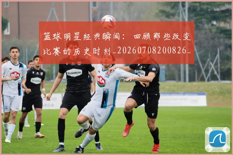篮球明星经典瞬间:回顾那些改变比赛的历史时刻_20260708200826_20260803141833