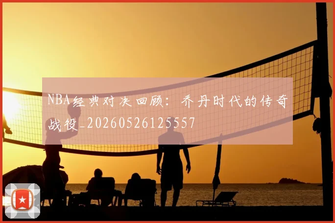 NBA经典对决回顾:乔丹时代的传奇战役_20260526125557