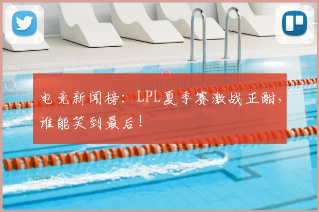 电竞新闻榜：LPL夏季赛激战正酣，谁能笑到最后！