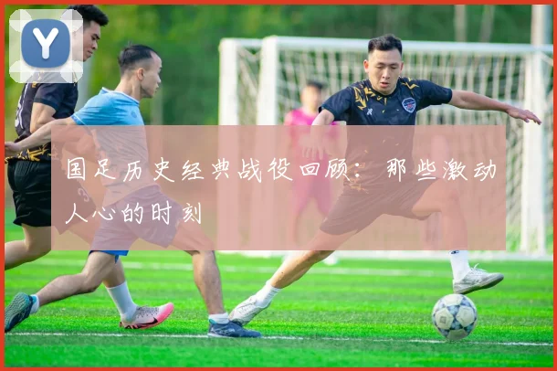 国足历史经典战役回顾：那些激动人心的时刻