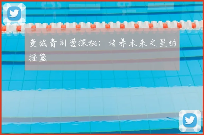 曼城青训营探秘：培养未来之星的摇篮