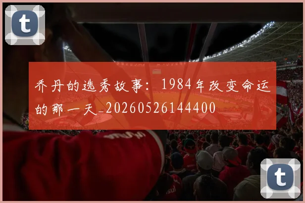 乔丹的选秀故事:1984年改变命运的那一天_20260526144400